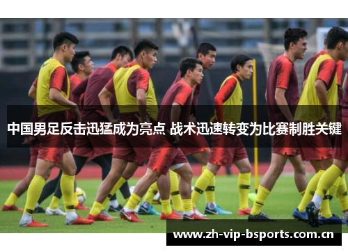 中国男足反击迅猛成为亮点 战术迅速转变为比赛制胜关键